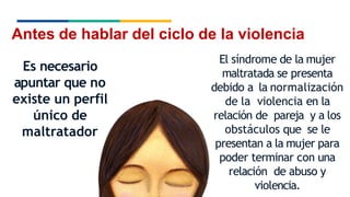 Antes de hablar del ciclo de la violencia
Es necesario
apuntar que no
existe un perfil
único de
maltratador
El síndrome de la mujer
maltratada se presenta
debido a la normalización
de la violencia en la
relación de pareja y a los
obstáculos que se le
presentan a la mujer para
poder terminar con una
relación de abuso y
violencia.
 