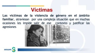 Víctimas
Las víctimas de la violencia de género en el ámbito
familiar, atraviesan por una compleja situación que en muchas
ocasiones les impide salir de ese contexto y justificar las
agresiones
 