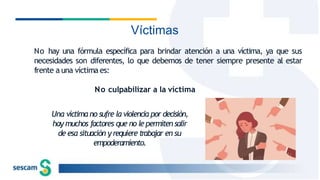 Víctimas
No hay una fórmula específica para brindar atención a una víctima, ya que sus
necesidades son diferentes, lo que debemos de tener siempre presente al estar
frente a una víctima es:
No culpabilizar a la víctima
Una víctima no sufre la violencia por decisión,
hay muchos factores que no le permiten salir
de esa situación y requiere trabajar en su
empoderamiento.
 