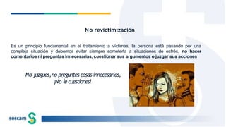 No revictimización
Es un principio fundamental en el tratamiento a víctimas, la persona está pasando por una
compleja situación y debemos evitar siempre someterla a situaciones de estrés, no hacer
comentarios ni preguntas innecesarias, cuestionar sus argumentos o juzgar sus acciones
No juzgues,no preguntes cosas innecesarias,
¡No lecuestiones!
 