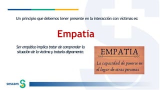Un principio que debemos tener presente en la interacción con víctimas es:
Empatía
Ser empático implica tratar de comprender la
situación de la víctima y tratarla dignamente.
 