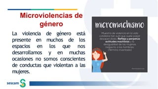 La violencia
muchos de
presente en
espacios en
de género está
los
nos
desarrollamos
los que
y en muchas
ocasiones no somos conscientes
de conductas que violentan a las
mujeres.
Microviolencias de
género
 
