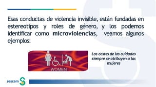 Esas conductas de violencia invisible, están fundadas en
y los podemos
veamos algunos
estereotipos y roles de género,
identificar como microviolencias,
ejemplos:
Los costes de los cuidados
siempre se atribuyen a las
mujeres
 