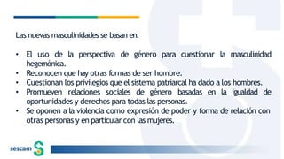 Las nuevas masculinidades se basan en:
• El uso de la perspectiva de género para cuestionar la masculinidad
hegemónica.
• Reconocen que hay otras formas de ser hombre.
• Cuestionan los privilegios que el sistema patriarcal ha dado a los hombres.
• Promueven relaciones sociales de género basadas en la igualdad de
oportunidades y derechos para todas las personas.
• Se oponen a la violencia como expresión de poder y forma de relación con
otras personas y en particular con las mujeres.
 