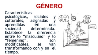 GÉNERO
Características
psicológicas, sociales y
culturales, asignadas y
aprendidas en una
sociedad determinada.
Establece la diferencia
entre lo “masculino” y lo
“femenino”, son
modificables, se van
transformando con y en el
tiempo.
 