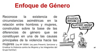Enfoque de Género
Reconoce la existencia de
circunstancias asimétricas en la
relación entre hombres y mujeres,
construidas sobre la base de las
diferencias de género que se
constituyen en una de las causas
principales de la violencia hacia las
mujeres (Ley Nº 30364. Ley para Prevenir, Sancionar y
Erradicar la Violencia contra las Mujeres y los Integrantes del
Grupo Familiar)
 