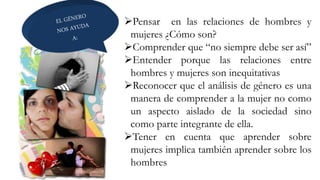 Pensar en las relaciones de hombres y
mujeres ¿Cómo son?
Comprender que “no siempre debe ser así”
Entender porque las relaciones entre
hombres y mujeres son inequitativas
Reconocer que el análisis de género es una
manera de comprender a la mujer no como
un aspecto aislado de la sociedad sino
como parte integrante de ella.
Tener en cuenta que aprender sobre
mujeres implica también aprender sobre los
hombres
 