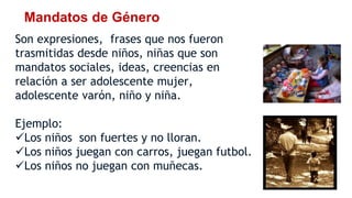 Mandatos de Género
Son expresiones, frases que nos fueron
trasmitidas desde niños, niñas que son
mandatos sociales, ideas, creencias en
relación a ser adolescente mujer,
adolescente varón, niño y niña.
Ejemplo:
Los niños son fuertes y no lloran.
Los niños juegan con carros, juegan futbol.
Los niños no juegan con muñecas.
 