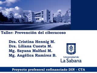 Taller: Prevención del ciberacoso
Dra. Cristina Hennig M.
Dra. Liliana Cuesta M.
Mg. Sayana Malfasi M.
Mg. Angélica Ramírez B.
Proyecto profesoral cofinanciado DIN - CTA
 