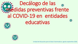 Decálogo de las
medidas preventivas frente
al COVID-19 en entidades
educativas
Unidad de Educación para la Salud. Extremadura, agosto-septiembre 2020.
 