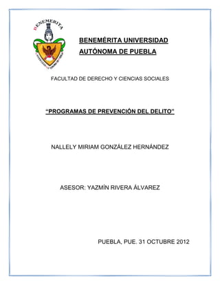 BENEMÉRITA UNIVERSIDAD
          AUTÓNOMA DE PUEBLA



 FACULTAD DE DERECHO Y CIENCIAS SOCIALES




“PROGRAMAS DE PREVENCIÓN DEL DELITO”




 NALLELY MIRIAM GONZÁLEZ HERNÁNDEZ




    ASESOR: YAZMÍN RIVERA ÁLVAREZ




                PUEBLA, PUE. 31 OCTUBRE 2012
 