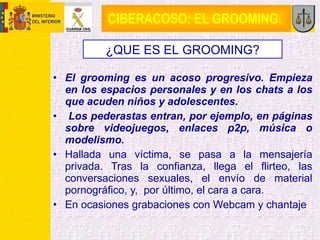 CIBERACOSO: EL GROOMING.  <ul><li>El grooming es un acoso progresivo. Empieza en los espacios personales y en los chats a ...