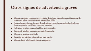 Otros signos de advertencia graves
■ Mostrar cambios extremos en el estado de ánimo, pasando repentinamente de
estar muy triste a sentirse muy tranquilo o feliz.
■ Hacer planes o buscar formas de suicidarse, como buscar métodos letales en
línea, acumular pastillas o comprar un arma.
■ Hablar de sentirse muy culpable o avergonzado.
■ Consumir alcohol o drogas con más frecuencia.
■ Mostrarse ansioso o agitado.
■ Cambiar los hábitos alimenticios o de sueño.
■ Mostrar furia o hablar de buscar venganza.
 