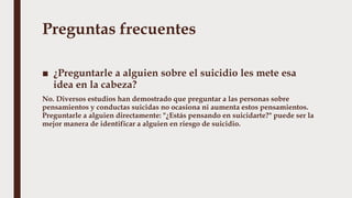 Preguntas frecuentes
■ ¿Preguntarle a alguien sobre el suicidio les mete esa
idea en la cabeza?
No. Diversos estudios han demostrado que preguntar a las personas sobre
pensamientos y conductas suicidas no ocasiona ni aumenta estos pensamientos.
Preguntarle a alguien directamente: "¿Estás pensando en suicidarte?" puede ser la
mejor manera de identificar a alguien en riesgo de suicidio.
 