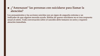 ■ ¿"Amenazan" las personas con suicidarse para llamar la
atención?
Los pensamientos o las acciones suicidas son un signo de angustia extrema y un
indicador de que alguien necesita ayuda. Hablar de querer suicidarse no es una respuesta
usual al estrés. Toda conversación sobre el suicidio debe tomarse en serio y requiere
atención inmediata.
 