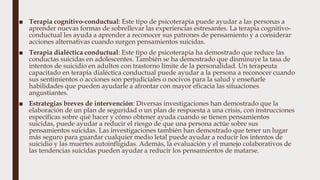 ■ Terapia cognitivo-conductual: Este tipo de psicoterapia puede ayudar a las personas a
aprender nuevas formas de sobrellevar las experiencias estresantes. La terapia cognitivo-
conductual les ayuda a aprender a reconocer sus patrones de pensamiento y a considerar
acciones alternativas cuando surgen pensamientos suicidas.
■ Terapia dialéctica conductual: Este tipo de psicoterapia ha demostrado que reduce las
conductas suicidas en adolescentes. También se ha demostrado que disminuye la tasa de
intentos de suicidio en adultos con trastorno límite de la personalidad. Un terapeuta
capacitado en terapia dialéctica conductual puede ayudar a la persona a reconocer cuando
sus sentimientos o acciones son perjudiciales o nocivos para la salud y enseñarle
habilidades que pueden ayudarle a afrontar con mayor eficacia las situaciones
angustiantes.
■ Estrategias breves de intervención: Diversas investigaciones han demostrado que la
elaboración de un plan de seguridad o un plan de respuesta a una crisis, con instrucciones
específicas sobre qué hacer y cómo obtener ayuda cuando se tienen pensamientos
suicidas, puede ayudar a reducir el riesgo de que una persona actúe sobre sus
pensamientos suicidas. Las investigaciones también han demostrado que tener un lugar
más seguro para guardar cualquier medio letal puede ayudar a reducir los intentos de
suicidio y las muertes autoinfligidas. Además, la evaluación y el manejo colaborativos de
las tendencias suicidas pueden ayudar a reducir los pensamientos de matarse.
 