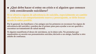 ■ ¿Qué debo hacer si estoy en crisis o si alguien que conozco
está considerando suicidarse?
Si se observa signos de advertencia de suicidio, especialmente un cambio
de conducta o un comportamiento nuevo y preocupante, se debe buscar
ayuda lo antes posible.
Por lo general, los familiares y los amigos son los primeros en reconocer los signos de
advertencia del suicidio y pueden dar el primer paso para ayudar a un ser querido a
encontrar un tratamiento de salud mental.
Si alguien manifiesta el deseo de suicidarse, no lo dejes solo. No prometas que
mantendrás en secreto sus pensamientos suicidas; decíselo a un amigo, familiar u otro
adulto de confianza.
 
