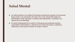 Salud Mental
■ La salud mental es un estado de bienestar mental que permite a las personas
hacer frente a los momentos de estrés de la vida, desarrollar todas sus
habilidades, poder aprender y trabajar adecuadamente y contribuir a la
mejora de su comunidad.
■ Es parte fundamental de la salud y el bienestar que sustenta nuestras
capacidades individuales y colectivas para tomar decisiones, establecer
relaciones y dar forma al mundo en el que vivimos.
 