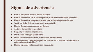Signos de advertencia
■ Hablar de querer morir o desear matarse.
■ Hablar de sentirse vacío o desesperado, o de no tener motivos para vivir.
■ Hablar de sentirse atrapado o pensar que no hay ninguna solución.
■ Sentir un dolor físico o emocional insoportable.
■ Hablar de ser una carga para los demás.
■ Alejarse de familiares y amigos.
■ Regalar posesiones importantes.
■ Decir adiós a amigos y familiares.
■ Poner sus asuntos en orden, como hacer un testamento.
■ Asumir grandes riesgos que podrían resultar en la muerte, como conducir
extremadamente rápido.
■ Hablar o pensar en la muerte con frecuencia.
 