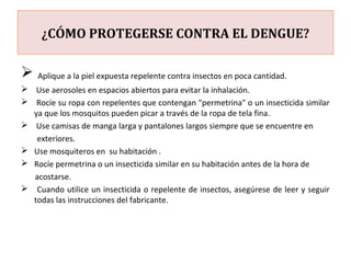 ¿CÓMO PROTEGERSE CONTRA EL DENGUE?
 Aplique a la piel expuesta repelente contra insectos en poca cantidad.
 Use aerosoles en espacios abiertos para evitar la inhalación.
 Rocíe su ropa con repelentes que contengan "permetrina" o un insecticida similar
ya que los mosquitos pueden picar a través de la ropa de tela fina.
 Use camisas de manga larga y pantalones largos siempre que se encuentre en
exteriores.
 Use mosquiteros en su habitación .
 Rocíe permetrina o un insecticida similar en su habitación antes de la hora de
acostarse.
 Cuando utilice un insecticida o repelente de insectos, asegúrese de leer y seguir
todas las instrucciones del fabricante.
 
