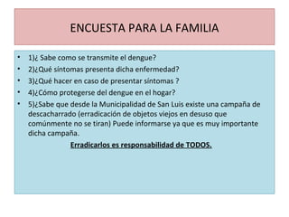 ENCUESTA PARA LA FAMILIA
• 1)¿ Sabe como se transmite el dengue?
• 2)¿Qué síntomas presenta dicha enfermedad?
• 3)¿Qué hacer en caso de presentar síntomas ?
• 4)¿Cómo protegerse del dengue en el hogar?
• 5)¿Sabe que desde la Municipalidad de San Luis existe una campaña de
descacharrado (erradicación de objetos viejos en desuso que
comúnmente no se tiran) Puede informarse ya que es muy importante
dicha campaña.
Erradicarlos es responsabilidad de TODOS.
 