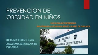 PREVENCION DE
OBESIDAD EN NIÑOS
DR ULISES REYES GOMEZ
ACADEMIA MEXICANA DE
PEDIATRIA
FACULTAD DE ENFERMERIA
UNIVERSIDAD AUTONOMA BENITO JUAREZ DE OAXACA
 