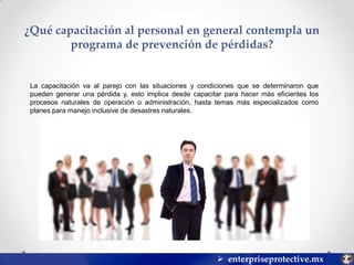 ¿Qué capacitación al personal en general contempla un
programa de prevención de pérdidas?

La capacitación va al parejo con las situaciones y condiciones que se determinaron que
pueden generar una pérdida y, esto implica desde capacitar para hacer más eficientes los
procesos naturales de operación o administración, hasta temas más especializados como
planes para manejo inclusive de desastres naturales.

 enterpriseprotective.mx

 