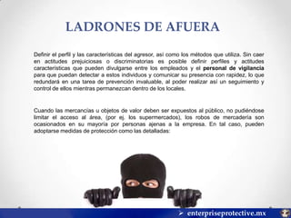 LADRONES DE AFUERA
Definir el perfil y las características del agresor, así como los métodos que utiliza. Sin caer
en actitudes prejuiciosas o discriminatorias es posible definir perfiles y actitudes
características que pueden divulgarse entre los empleados y el personal de vigilancia
para que puedan detectar a estos individuos y comunicar su presencia con rapidez, lo que
redundará en una tarea de prevención invaluable, al poder realizar así un seguimiento y
control de ellos mientras permanezcan dentro de los locales.

Cuando las mercancías u objetos de valor deben ser expuestos al público, no pudiéndose
limitar el acceso al área, (por ej. los supermercados), los robos de mercadería son
ocasionados en su mayoría por personas ajenas a la empresa. En tal caso, pueden
adoptarse medidas de protección como las detalladas:

 enterpriseprotective.mx

 