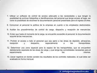 7. Utilizar un software de control de acceso adecuado a las necesidades y que tengan la
posibilidad de archivar fotografías e identificaciones del personal que tenga acceso al lugar, así
como la posibilidad de escanear la documentación personal presentada para el ingreso al área.
8. Comunicar al personal la política de la empresa en cuanto a los empleados deshonestos.
9. Auditar los procedimientos de control de carga, despacho y recepción de mercancías.
10. Evitar que hasta el momento de la carga, se encuentre accesible al personal, la documentación
soporte de las mercancías.
11. Prohibir el acceso a todo el personal que sea ajeno a las áreas de depósito, almacenes,
recepción
y
despacho,
especialmente
a
los
transportistas.
12. Determinar una zona especial para la espera de los transportistas, que se encuentren
debidamente separada de las áreas de carga, y que tenga las comodidades necesarias para el
esparcimiento
de
los
mismos.
13. Llevar registros en donde consten los resultados de los controles realizados, el cual debe ser
analizado en forma mensual.

 enterpriseprotective.mx

 