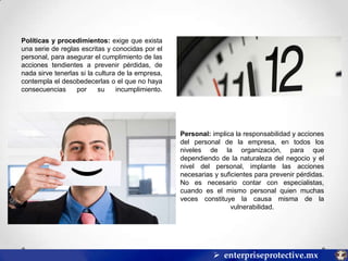 Políticas y procedimientos: exige que exista
una serie de reglas escritas y conocidas por el
personal, para asegurar el cumplimiento de las
acciones tendientes a prevenir pérdidas, de
nada sirve tenerlas si la cultura de la empresa,
contempla el desobedecerlas o el que no haya
consecuencias
por
su
incumplimiento.

Personal: implica la responsabilidad y acciones
del personal de la empresa, en todos los
niveles de la organización, para que
dependiendo de la naturaleza del negocio y el
nivel del personal, implante las acciones
necesarias y suficientes para prevenir pérdidas.
No es necesario contar con especialistas,
cuando es el mismo personal quien muchas
veces constituye la causa misma de la
vulnerabilidad.

 enterpriseprotective.mx

 