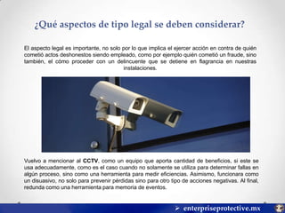 ¿Qué aspectos de tipo legal se deben considerar?
El aspecto legal es importante, no solo por lo que implica el ejercer acción en contra de quién
cometió actos deshonestos siendo empleado, como por ejemplo quién cometió un fraude, sino
también, el cómo proceder con un delincuente que se detiene en flagrancia en nuestras
instalaciones.

Vuelvo a mencionar al CCTV, como un equipo que aporta cantidad de beneficios, si este se
usa adecuadamente, como es el caso cuando no solamente se utiliza para determinar fallas en
algún proceso, sino como una herramienta para medir eficiencias. Asimismo, funcionara como
un disuasivo, no solo para prevenir pérdidas sino para otro tipo de acciones negativas. Al final,
redunda como una herramienta para memoria de eventos.

 enterpriseprotective.mx

 