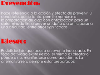 Prevención:
hace referencia a la acción y efecto de prevenir. El
concepto, por lo tanto, permite nombrar a
la preparación de algo con anticipación para un
determinado fin, a prever un daño o a anticiparse a
una dificultad, entre otros significados.
Riesgo:
Posibilidad de que ocurra un evento indeseado. En
toda actividad existe riesgo, el mismo es aleatorio,
puede o no, manifestarse como accidente. La
alternativa será siempre estar preparados.
 