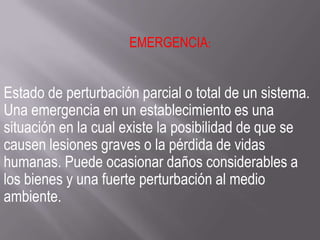 EMERGENCIA:
Estado de perturbación parcial o total de un sistema.
Una emergencia en un establecimiento es una
situación en la cual existe la posibilidad de que se
causen lesiones graves o la pérdida de vidas
humanas. Puede ocasionar daños considerables a
los bienes y una fuerte perturbación al medio
ambiente.
 