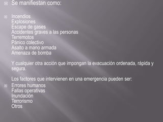 Se manifiestan como:
 Incendios
Explosiones
Escape de gases
Accidentes graves a las personas
Terremotos
Pánico colectivo
Asalto a mano armada
Amenaza de bomba
Y cualquier otra acción que impongan la evacuación ordenada, rápida y
segura.
Los factores que intervienen en una emergencia pueden ser:
 Errores humanos
Fallas operativas
Inundación
Terrorismo
Otros
 