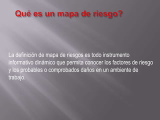 La definición de mapa de riesgos es todo instrumento
informativo dinámico que permita conocer los factores de riesgo
y los probables o comprobados daños en un ambiente de
trabajo.
 
