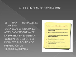 QUE ES UN PLAN DE PREVENCIÓN:ES UNA HERRAMIENTA  ATREVESDE LA CUAL SE INTEGRA LA ACTIVIDAD PREVENTIVA DE LA EMPRESA  EN SU SISTEMAGENERAL DE GESTIÓN Y SE ESTABLECE SU POLÍTICA DE PREVENCIÓN DERIESGOS LABORALES 