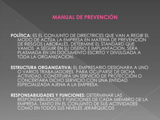 MANUAL DE PREVENCIÓNPOLÍTICA: ES EL CONJUNTO DE DIRECTRICES QUE VAN A REGIR EL MODO DE ACTÚA LA EMPRESA EN MATERIA DE PREVENCIÓN DE RIESGOS LABORALES, DETERMINE EL STANDARD QUE VAMOS  A SEGUIR EN SU DISEÑO E IMPLANTACION, SERA PLASMADA EN UN DOCUMENTO ESCRITO Y DIVULGADA A TODA LA ORGANIZACION.ESTRUCTURA ORGANIZATIVA: EL EMPRESARIO DESIGNARA A UNO O VARIOS TRABAJADORES  PARA OCUPARSE DE DICHA ACTIVIDAD, CONSTITUIRÁ UN SERVICIO DE PROTECCIÓN O CONCERTARA DICHO SERVICIO CON UNA ENTIDAD ESPECIALIZADA AJENA A LA EMPRESA.RESPONSABILIDADES Y FUNCIONES: DETERMINAR LAS RESPONSABILIDADES Y FUNCIONES DE CADA MIEMBRO DE LA EMPRESA, TANTO EN EL CONJUNTO DE SUS ACTIVIDADES COMO EN TODOS SUS NIVELES JERÁRQUICOS