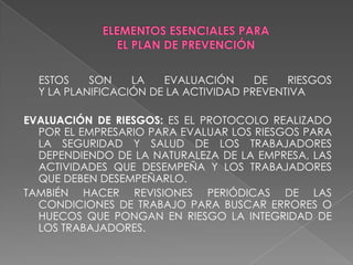 ELEMENTOS ESENCIALES PARA EL PLAN DE PREVENCIÓN      ESTOS SON LA EVALUACIÓN DE RIESGOS                                    Y LA PLANIFICACIÓN DE LA ACTIVIDAD PREVENTIVAEVALUACIÓN DE RIESGOS: ES EL PROTOCOLO REALIZADO POR EL EMPRESARIO PARA EVALUAR LOS RIESGOS PARA LA SEGURIDAD Y SALUD DE LOS TRABAJADORES DEPENDIENDO DE LA NATURALEZA DE LA EMPRESA, LAS ACTIVIDADES QUE DESEMPEÑA Y LOS TRABAJADORES QUE DEBEN DESEMPEÑARLO.TAMBIÉN HACER REVISIONES PERIÓDICAS DE LAS CONDICIONES DE TRABAJO PARA BUSCAR ERRORES O HUECOS QUE PONGAN EN RIESGO LA INTEGRIDAD DE LOS TRABAJADORES. 