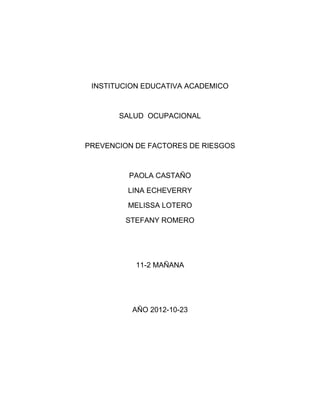 INSTITUCION EDUCATIVA ACADEMICO



       SALUD OCUPACIONAL



PREVENCION DE FACTORES DE RIESGOS



         PAOLA CASTAÑO

         LINA ECHEVERRY

         MELISSA LOTERO

        STEFANY ROMERO




           11-2 MAÑANA




          AÑO 2012-10-23
 