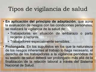 Tipos de vigilancia de salud
• En aplicación del principio de adaptación, que aúna
la evaluación de riesgos con las condiciones personales,
se realizará la vigilancia de la salud de:
• Trabajadoras en situación de embarazo o parto
reciente o lactante.
• Trabajadores especialmente sensibles.
• Prolongada. En los supuestos en los que la naturaleza
de los riesgos inherentes al trabajo lo haga necesario, el
derecho de los trabajadores a la vigilancia periódica de
su estado de salud deberá ser prolongado más allá de la
finalización de la relación laboral a través del Sistema
Nacional de Salud.
 
