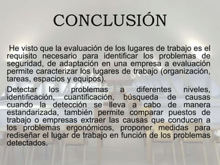 CONCLUSIÓN
He visto que la evaluación de los lugares de trabajo es el
requisito necesario para identificar los problemas de
seguridad, de adaptación en una empresa a evaluación
permite caracterizar los lugares de trabajo (organización,
tareas, espacios y equipos).
Detectar los problemas a diferentes niveles,
identificación, cuantificación, búsqueda de causas
cuando la detección se lleva a cabo de manera
estandarizada, también permite comparar puestos de
trabajo o empresas extraer las causas que conducen a
los problemas ergonómicos, proponer medidas para
rediseñar el lugar de trabajo en función de los problemas
detectados.
 