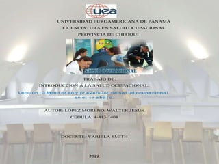 UNIVERSIDAD EUROAMERICANA DE PANAMÀ
LICENCIATURA EN SALUD OCUPACIONAL.
PROVINCIA DE CHIRIQUI
TRABAJO DE:
INTRODUCCION A LA SALUD OCUPACIONAL.
Lección : 3 Monit or eo y pr ev ención de sa l ud ocupa ciona l
en el t r a ba j o.
AUTOR: LÒPEZ MORENO, WALTER JESÚS.
CÈDULA: 4-813-1408
DOCENTE: YARIELA SMITH
2022
 