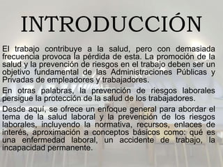 INTRODUCCIÓN
El trabajo contribuye a la salud, pero con demasiada
frecuencia provoca la pérdida de esta. La promoción de la
salud y la prevención de riesgos en el trabajo deben ser un
objetivo fundamental de las Administraciones Públicas y
Privadas de empleadores y trabajadores.
En otras palabras, la prevención de riesgos laborales
persigue la protección de la salud de los trabajadores.
Desde aquí, se ofrece un enfoque general para abordar el
tema de la salud laboral y la prevención de los riesgos
laborales, incluyendo la normativa, recursos, enlaces de
interés, aproximación a conceptos básicos como: qué es
una enfermedad laboral, un accidente de trabajo, la
incapacidad permanente.
 