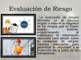 Evaluación de Riesgo
La evaluación de riesgos
laborales es el proceso
dirigido a estimar la magnitud
de los riesgos que no hayan
podido evitarse,
proporcionando al
empresario la información
necesaria para decidir sobre
la necesidad de adoptar
medidas adecuadas para
garantizar la seguridad y la
protección de la salud de los
trabajadores.
 