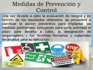 Medidas de Prevención y
Control
Una vez llevada a cabo la evaluación de riesgos y en
función de los resultados obtenidos, se procederá a
planificar la acción preventiva para implantar las
medidas pertinentes, incluyendo para cada actividad el
plazo para llevarla a cabo, la designación de
responsables y los recursos humanos y materiales
necesarios para su ejecución.
 