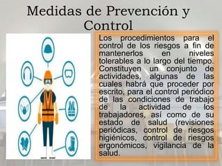 Medidas de Prevención y
Control
Los procedimientos para el
control de los riesgos a fin de
mantenerlos en niveles
tolerables a lo largo del tiempo.
Constituyen un conjunto de
actividades, algunas de las
cuales habrá que proceder por
escrito, para el control periódico
de las condiciones de trabajo
de la actividad de los
trabajadores, así como de su
estado de salud (revisiones
periódicas, control de riesgos
higiénicos, control de riesgos
ergonómicos, vigilancia de la
salud.
 