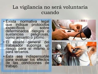 La vigilancia no será voluntaria
cuando
• Exista normativa legal
que indique protocolos
específicos sobre
determinados riesgos o
sustancias peligrosas,
como amianto o plomo.
• El estado general del
trabajador suponga un
riesgo para sí mismo o
para terceros.
• Ésta sea indispensable
para evaluar los efectos
de las condiciones de
trabajo.
 