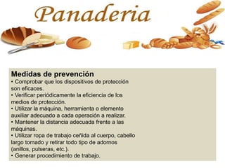 Medidas de prevención
· Comprobar que los dispositivos de protección
son eficaces.
· Verificar periódicamente la eficiencia de los
medios de protección.
· Utilizar la máquina, herramienta o elemento
auxiliar adecuado a cada operación a realizar.
· Mantener la distancia adecuada frente a las
máquinas.
· Utilizar ropa de trabajo ceñida al cuerpo, cabello
largo tomado y retirar todo tipo de adornos
(anillos, pulseras, etc.).
· Generar procedimiento de trabajo.
 