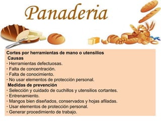 Cortes por herramientas de mano o utensilios
Causas
· Herramientas defectuosas.
· Falta de concentración.
· Falta de conocimiento.
· No usar elementos de protección personal.
Medidas de prevención
· Selección y cuidado de cuchillos y utensilios cortantes.
· Entrenamiento.
· Mangos bien diseñados, conservados y hojas afiladas.
· Usar elementos de protección personal.
· Generar procedimiento de trabajo.
 