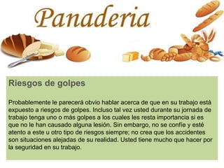 Riesgos de golpes
Probablemente le parecerá obvio hablar acerca de que en su trabajo está
expuesto a riesgos de golpes. Incluso tal vez usted durante su jornada de
trabajo tenga uno o más golpes a los cuales les resta importancia si es
que no le han causado alguna lesión. Sin embargo, no se confíe y esté
atento a este u otro tipo de riesgos siempre; no crea que los accidentes
son situaciones alejadas de su realidad. Usted tiene mucho que hacer por
la seguridad en su trabajo.
 